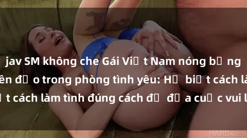 jav SM không che Gái Việt Nam nóng bỏng khiến đàn ông điên đảo trong phòng tình yêu: Họ biết cách làm tình đúng cách để đưa cuộc vui lên đỉnh cao.