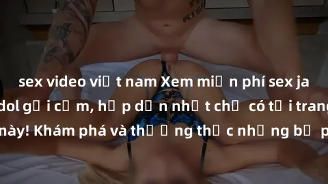 sex video việt nam Xem miễn phí sex jav idol với những idol gợi cảm, hấp dẫn nhất chỉ có tại trang web này! Khám phá và thưởng thức những bộ phim hot nhất ngay hôm nay!