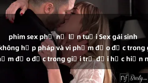 phim sex phụ nữ lớn tuổi Sex gái sinh viên: Hành vi gấu không hợp pháp và vi phạm đạo đức trong giới trẻ đại học hiện nay