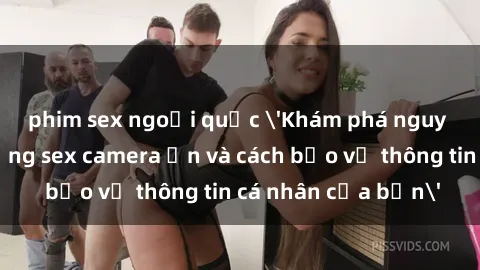 phim sex ngoại quốc 'Khám phá nguy cơ của việc sử dụng sex camera ẩn và cách bảo vệ thông tin cá nhân của bạn'