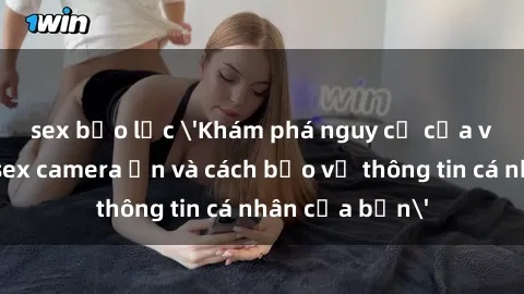 sex bạo lực 'Khám phá nguy cơ của việc sử dụng sex camera ẩn và cách bảo vệ thông tin cá nhân của bạn'