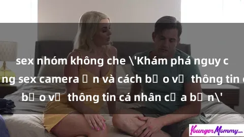 sex nhóm không che 'Khám phá nguy cơ của việc sử dụng sex camera ẩn và cách bảo vệ thông tin cá nhân của bạn'