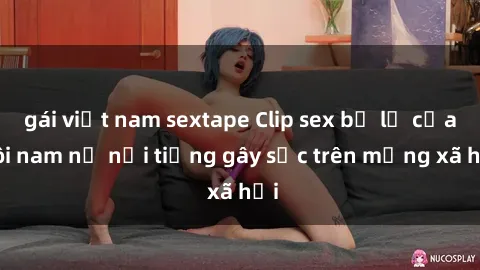 gái việt nam sextape Clip sex bị lộ của đôi nam nữ nổi tiếng gây sốc trên mạng xã hội