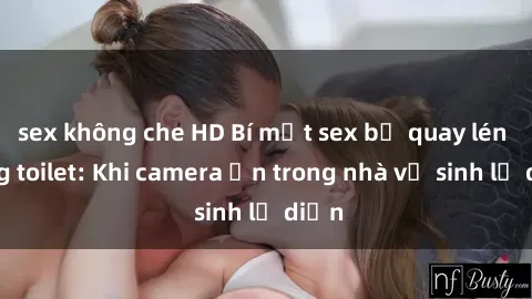 sex không che HD Bí mật sex bị quay lén trong toilet: Khi camera ẩn trong nhà vệ sinh lộ diện