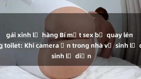 gái xinh lộ hàng Bí mật sex bị quay lén trong toilet: Khi camera ẩn trong nhà vệ sinh lộ diện