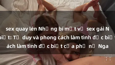 sex quay lén Những bí mật về sex gái Nga mà bạn chưa biết: Tư duy và phong cách làm tình đặc biệt của phụ nữ Nga
