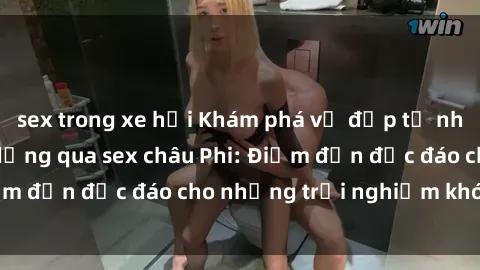sex trong xe hơi Khám phá vẻ đẹp tự nhiên và văn hóa đa dạng qua sex châu Phi: Điểm đến độc đáo cho những trải nghiệm khó quên