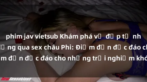 phim jav vietsub Khám phá vẻ đẹp tự nhiên và văn hóa đa dạng qua sex châu Phi: Điểm đến độc đáo cho những trải nghiệm khó quên