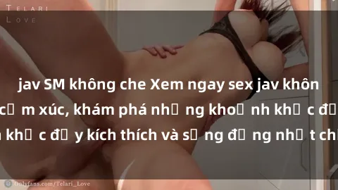 jav SM không che Xem ngay sex jav không che để thỏa mãn cảm xúc, khám phá những khoảnh khắc đầy kích thích và sống động nhất chỉ trong click!