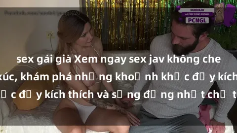 sex gái già Xem ngay sex jav không che để thỏa mãn cảm xúc, khám phá những khoảnh khắc đầy kích thích và sống động nhất chỉ trong click!