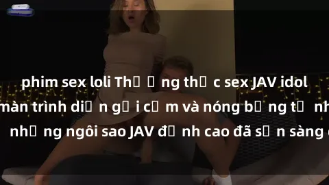 phim sex loli Thưởng thức sex JAV idol miễn phí: Những màn trình diễn gợi cảm và nóng bỏng từ những ngôi sao JAV đỉnh cao đã sẵn sàng để bạn khám phá.