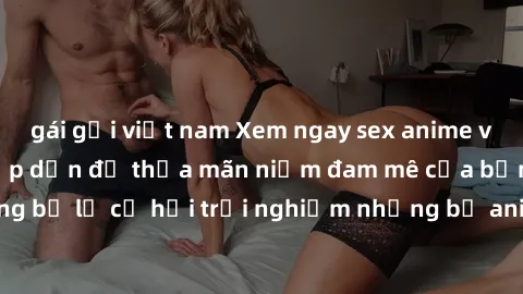 gái gọi việt nam Xem ngay sex anime vietsub cực hot và hấp dẫn để thỏa mãn niềm đam mê của bạn! Đừng bỏ lỡ cơ hội trải nghiệm những bộ anime đỉnh cao chỉ có tại đây!