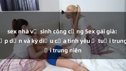 sex nhà vệ sinh công cộng Sex gái già: Sự hấp dẫn và kỳ diệu của tình yêu ở tuổi trung niên