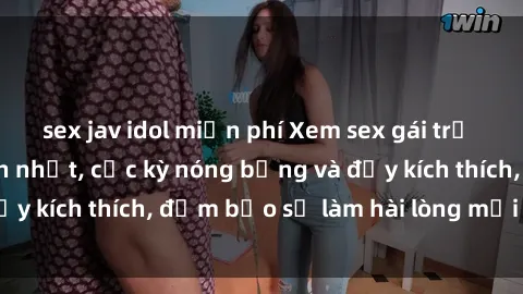 sex jav idol miễn phí Xem sex gái trẻ không che hấp dẫn nhất, cực kỳ nóng bỏng và đầy kích thích, đảm bảo sẽ làm hài lòng mọi người!