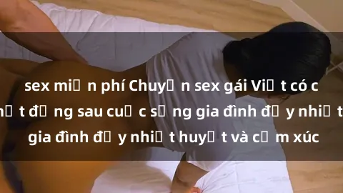 sex miễn phí Chuyện sex gái Việt có chồng: Những bí mật đằng sau cuộc sống gia đình đầy nhiệt huyết và cảm xúc