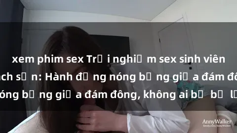 xem phim sex Trải nghiệm sex sinh viên sôi động trong khách sạn: Hành động nóng bỏng giữa đám đông, không ai bị bỏ lỡ