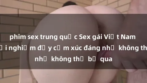 phim sex trung quốc Sex gái Việt Nam có con: Trải nghiệm đầy cảm xúc đáng nhớ không thể bỏ qua