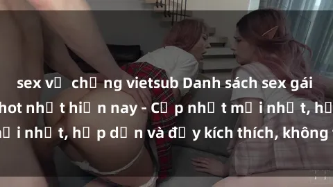 sex vợ chồng vietsub Danh sách sex gái Việt Nam sinh viên hot nhất hiện nay - Cập nhật mới nhất, hấp dẫn và đầy kích thích, không thể bỏ qua!