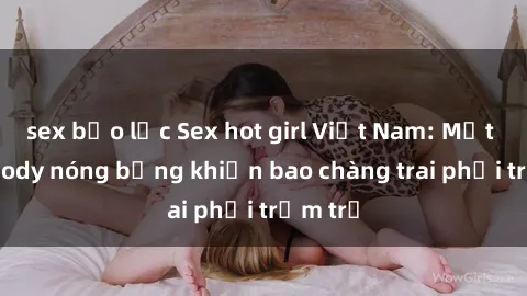 sex bạo lực Sex hot girl Việt Nam: Mặt xinh, body nóng bỏng khiến bao chàng trai phải trầm trồ