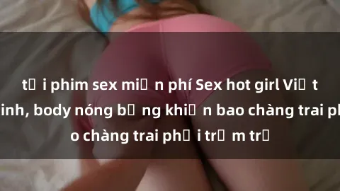 tải phim sex miễn phí Sex hot girl Việt Nam: Mặt xinh, body nóng bỏng khiến bao chàng trai phải trầm trồ