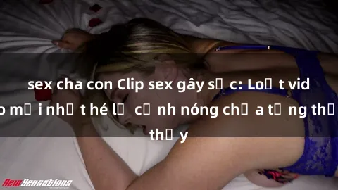 sex cha con Clip sex gây sốc: Loạt video mới nhất hé lộ cảnh nóng chưa từng thấy