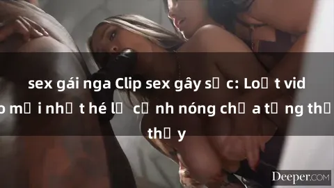 sex gái nga Clip sex gây sốc: Loạt video mới nhất hé lộ cảnh nóng chưa từng thấy