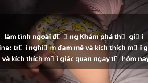 làm tình ngoài đường Khám phá thế giới mới của sex online: trải nghiệm đam mê và kích thích mọi giác quan ngay từ hôm nay!