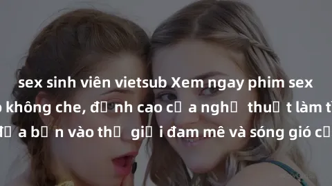 sex sinh viên vietsub Xem ngay phim sex HD chất lượng cao không che, đỉnh cao của nghệ thuật làm tình, đưa bạn vào thế giới đam mê và sóng gió của tình yêu không giới hạn.