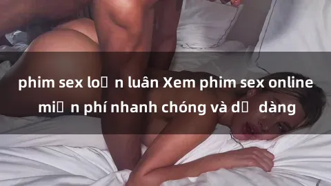 phim sex loạn luân Xem phim sex online miễn phí nhanh chóng và dễ dàng