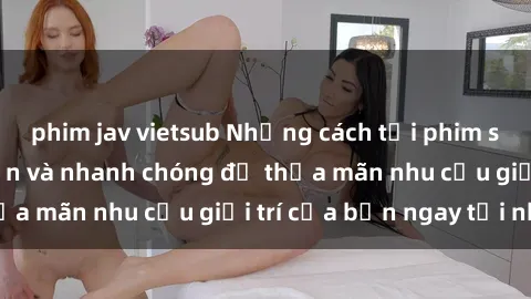 phim jav vietsub Những cách tải phim sex về máy đơn giản và nhanh chóng để thỏa mãn nhu cầu giải trí của bạn ngay tại nhà