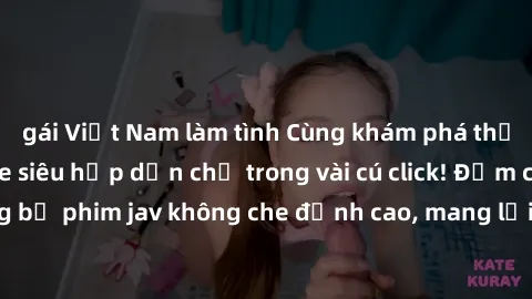 gái Việt Nam làm tình Cùng khám phá thế giới jav không che siêu hấp dẫn chỉ trong vài cú click! Đắm chìm trong những bộ phim jav không che đỉnh cao, mang lại trải nghiệm thú vị và đầy kích thích.