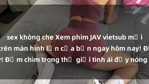 sex không che Xem phim JAV vietsub mới nhất và hấp dẫn trên màn hình lớn của bạn ngay hôm nay! Đắm chìm trong thế giới tình ái đầy nóng bỏng và kích thích.