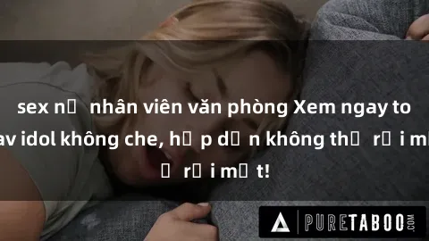 sex nữ nhân viên văn phòng Xem ngay top jav idol không che, hấp dẫn không thể rời mắt!