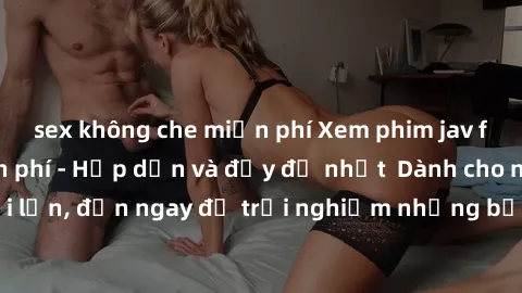 sex không che miễn phí Xem phim jav full HD online miễn phí - Hấp dẫn và đầy đủ nhất  Dành cho người lớn, đến ngay để trải nghiệm những bộ phim hấp dẫn và hấp dẫn.