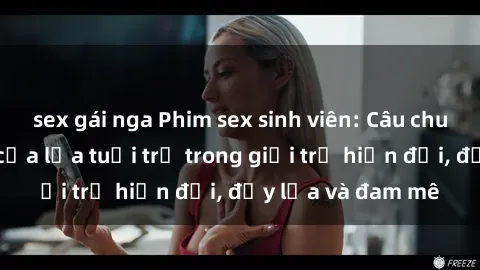 sex gái nga Phim sex sinh viên: Câu chuyện nóng bỏng của lứa tuổi trẻ trong giới trẻ hiện đại, đầy lửa và đam mê