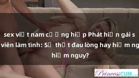sex việt nam cưỡng hiếp Phát hiện gái sinh viên làm tình: Sự thật đau lòng hay hiểm nguy?