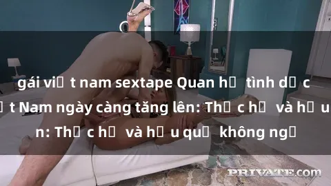 gái việt nam sextape Quan hệ tình dục của nữ sinh Việt Nam ngày càng tăng lên: Thực hư và hậu quả không ngờ