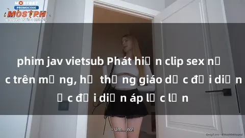 phim jav vietsub Phát hiện clip sex nữ sinh gây sốc trên mạng, hệ thống giáo dục đối diện áp lực lớn