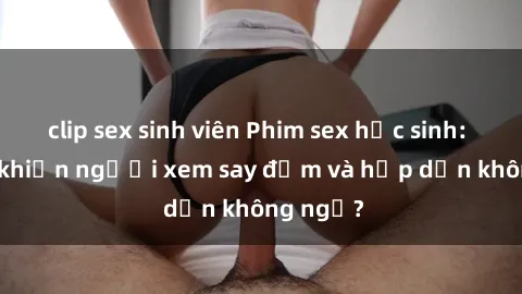 clip sex sinh viên Phim sex học sinh: Điều gì khiến người xem say đắm và hấp dẫn không ngờ?