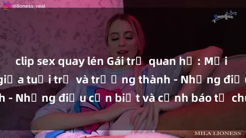clip sex quay lén Gái trẻ quan hệ: Mối quan hệ khác biệt giữa tuổi trẻ và trưởng thành - Những điều cần biết và cảnh báo từ chuyên gia