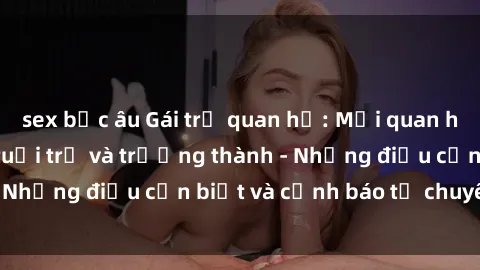 sex bắc âu Gái trẻ quan hệ: Mối quan hệ khác biệt giữa tuổi trẻ và trưởng thành - Những điều cần biết và cảnh báo từ chuyên gia