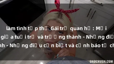 làm tình tập thể Gái trẻ quan hệ: Mối quan hệ khác biệt giữa tuổi trẻ và trưởng thành - Những điều cần biết và cảnh báo từ chuyên gia