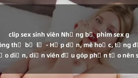 clip sex sinh viên Những bộ phim sex gái già đỉnh cao không thể bỏ lỡ - Hấp dẫn, mê hoặc, từng đạo diễn, diễn viên đều góp phần tạo nên sự hấp dẫn, kích thích.