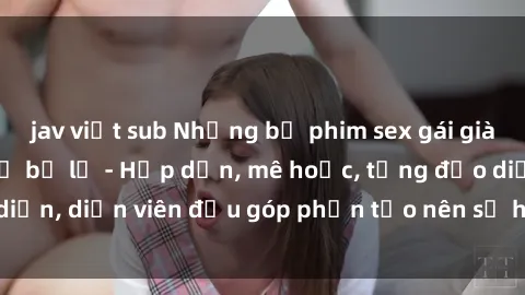 jav việt sub Những bộ phim sex gái già đỉnh cao không thể bỏ lỡ - Hấp dẫn, mê hoặc, từng đạo diễn, diễn viên đều góp phần tạo nên sự hấp dẫn, kích thích.