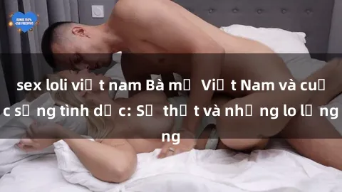 sex loli việt nam Bà mẹ Việt Nam và cuộc sống tình dục: Sự thật và những lo lắng
