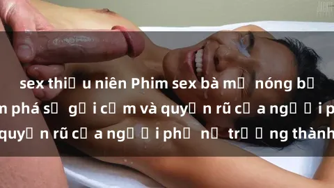 sex thiếu niên Phim sex bà mẹ nóng bỏng: Hành trình khám phá sự gợi cảm và quyến rũ của người phụ nữ trưởng thành.