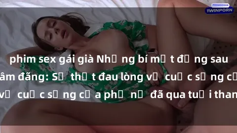 phim sex gái già Những bí mật đằng sau vẻ ngoài gái già dâm đãng: Sự thật đau lòng về cuộc sống của phụ nữ đã qua tuổi thanh xuân