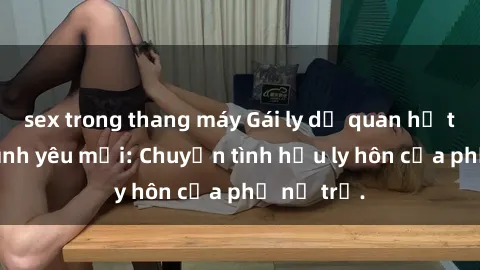 sex trong thang máy Gái ly dị quan hệ tìm kiếm tình yêu mới: Chuyện tình hậu ly hôn của phụ nữ trẻ.