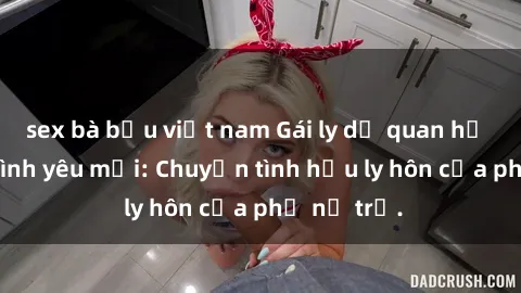 sex bà bầu việt nam Gái ly dị quan hệ tìm kiếm tình yêu mới: Chuyện tình hậu ly hôn của phụ nữ trẻ.