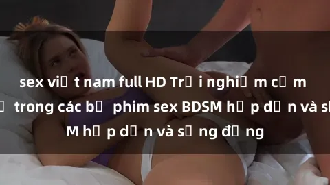 sex việt nam full HD Trải nghiệm cảm giác mới lạ trong các bộ phim sex BDSM hấp dẫn và sống động